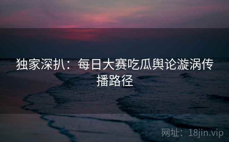 独家深扒：每日大赛吃瓜舆论漩涡传播路径