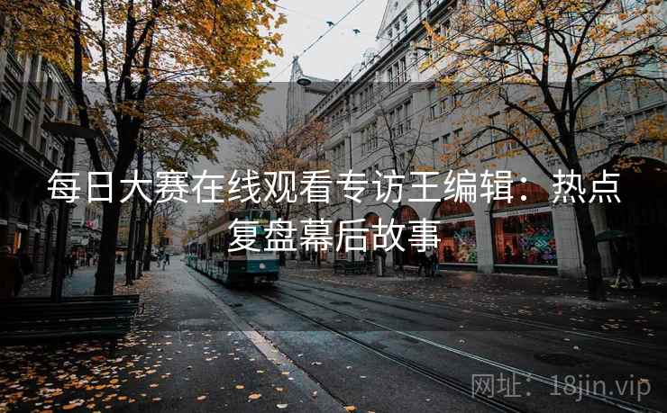 每日大赛在线观看专访王编辑：热点复盘幕后故事