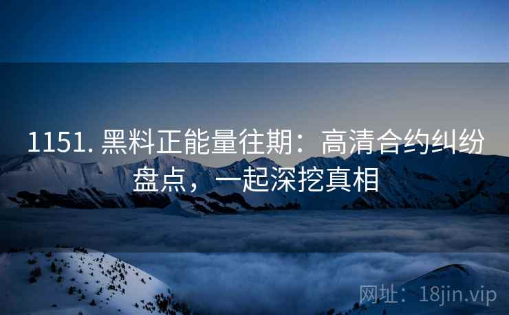 1151. 黑料正能量往期：高清合约纠纷盘点，一起深挖真相