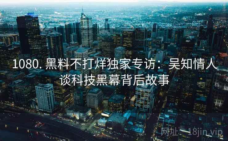 1080. 黑料不打烊独家专访：吴知情人谈科技黑幕背后故事