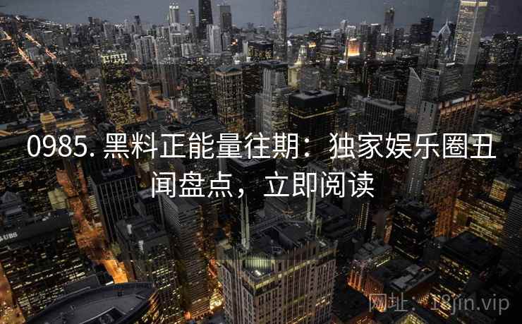0985. 黑料正能量往期：独家娱乐圈丑闻盘点，立即阅读