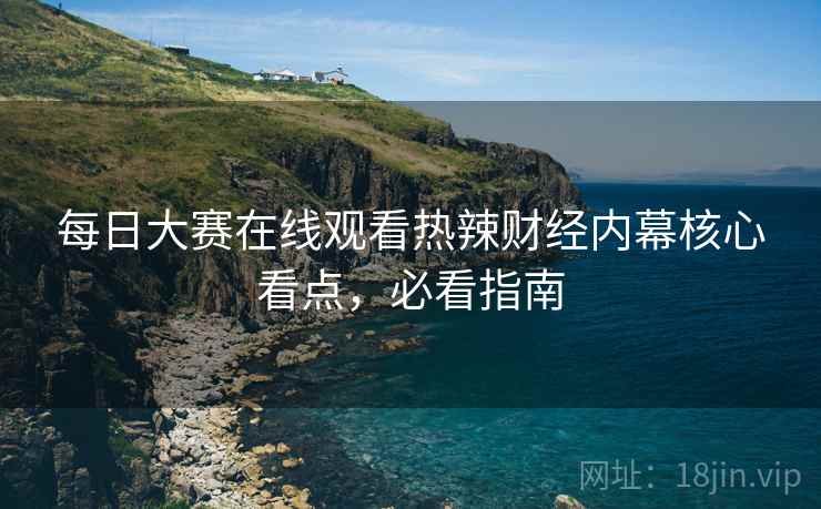 每日大赛在线观看热辣财经内幕核心看点，必看指南