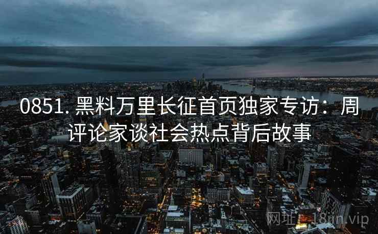 0851. 黑料万里长征首页独家专访：周评论家谈社会热点背后故事