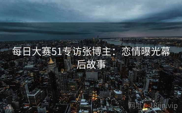 每日大赛51专访张博主：恋情曝光幕后故事