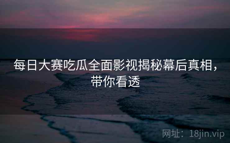 每日大赛吃瓜全面影视揭秘幕后真相，带你看透
