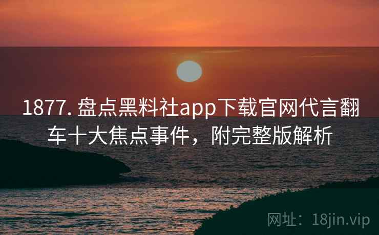 1877. 盘点黑料社app下载官网代言翻车十大焦点事件，附完整版解析