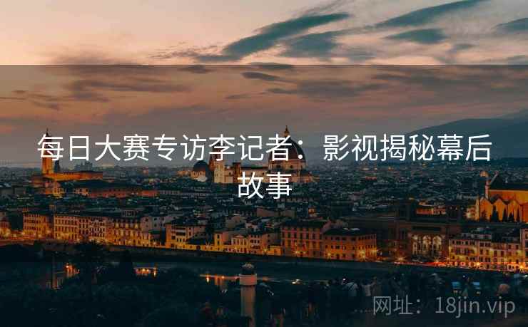 每日大赛专访李记者：影视揭秘幕后故事