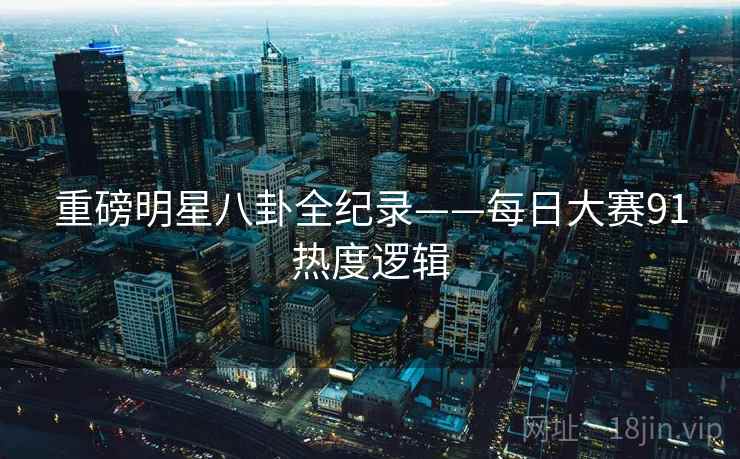 重磅明星八卦全纪录——每日大赛91热度逻辑