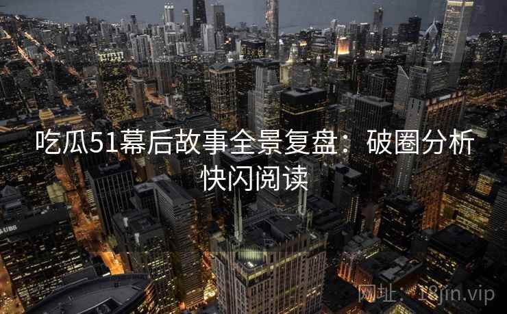 吃瓜51幕后故事全景复盘：破圈分析快闪阅读