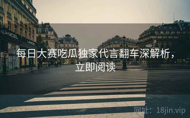 每日大赛吃瓜独家代言翻车深解析，立即阅读