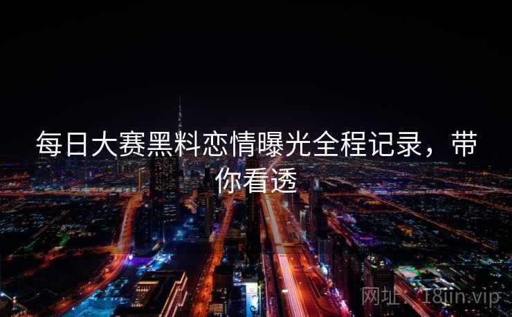 每日大赛黑料恋情曝光全程记录，带你看透