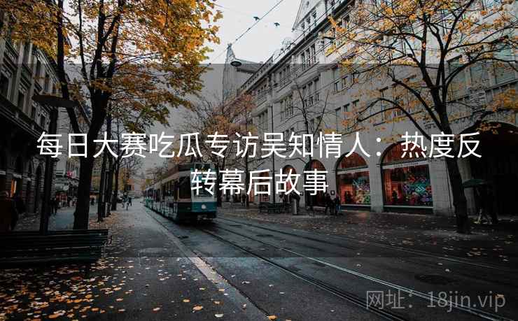 每日大赛吃瓜专访吴知情人：热度反转幕后故事