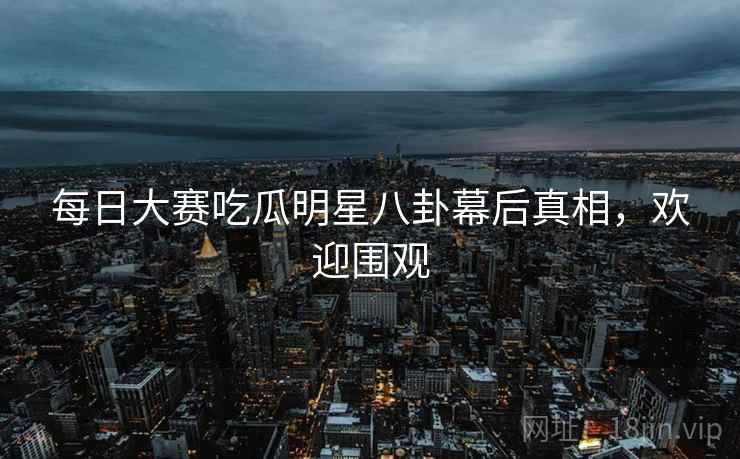 每日大赛吃瓜明星八卦幕后真相，欢迎围观